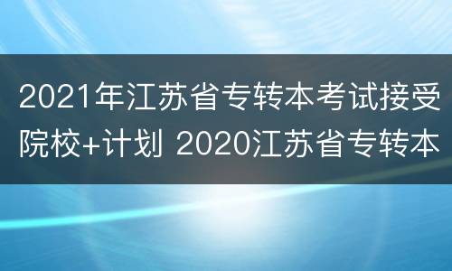 2021年江苏省专转本考试接受院校+计划 2020江苏省专转本招生计划