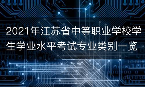 2021年江苏省中等职业学校学生学业水平考试专业类别一览表