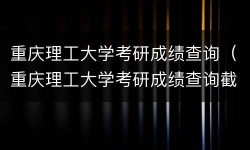 重庆理工大学考研成绩查询（重庆理工大学考研成绩查询截图）