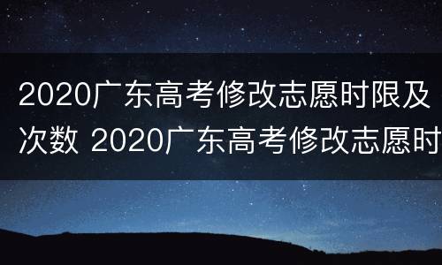 2020广东高考修改志愿时限及次数 2020广东高考修改志愿时限及次数表