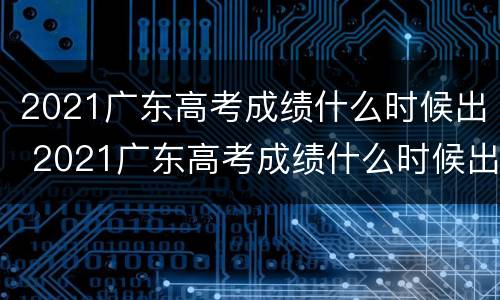 2021广东高考成绩什么时候出 2021广东高考成绩什么时候出来公布时间