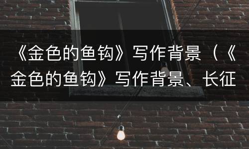 《金色的鱼钩》写作背景（《金色的鱼钩》写作背景、长征）