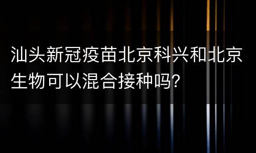 汕头新冠疫苗北京科兴和北京生物可以混合接种吗？