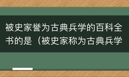 被史家誉为古典兵学的百科全书的是（被史家称为古典兵学的百科全书是）