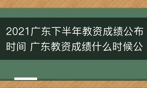 2021广东下半年教资成绩公布时间 广东教资成绩什么时候公布2021