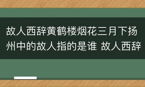 故人西辞黄鹤楼烟花三月下扬州中的故人指的是谁 故人西辞黄鹤楼中的故人指的是谁