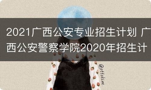 2021广西公安专业招生计划 广西公安警察学院2020年招生计划