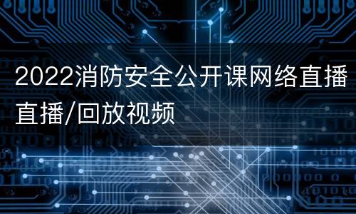 2022消防安全公开课网络直播直播/回放视频