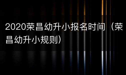 2020荣昌幼升小报名时间（荣昌幼升小规则）