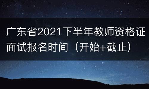 广东省2021下半年教师资格证面试报名时间（开始+截止）