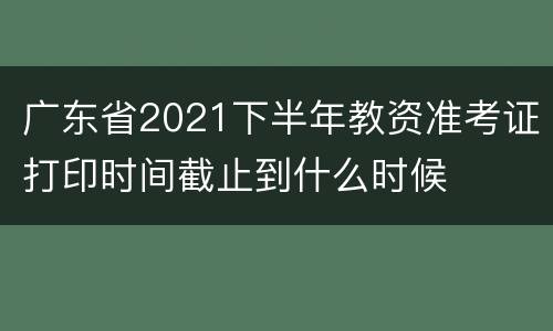 广东省2021下半年教资准考证打印时间截止到什么时候