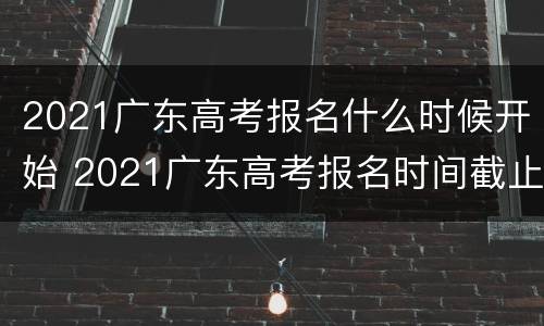 2021广东高考报名什么时候开始 2021广东高考报名时间截止时间