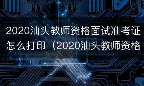 2020汕头教师资格面试准考证怎么打印（2020汕头教师资格面试准考证怎么打印的）