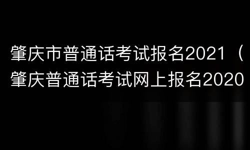 肇庆市普通话考试报名2021（肇庆普通话考试网上报名2020时间）