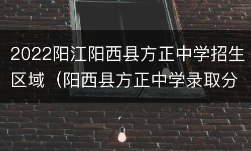 2022阳江阳西县方正中学招生区域（阳西县方正中学录取分数线）