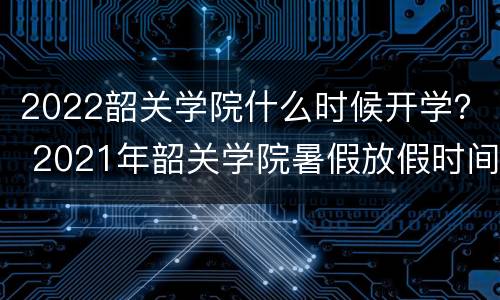 2022韶关学院什么时候开学？ 2021年韶关学院暑假放假时间