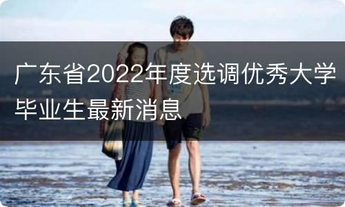 广东省2022年度选调优秀大学毕业生最新消息