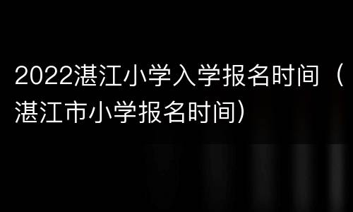 2022湛江小学入学报名时间（湛江市小学报名时间）