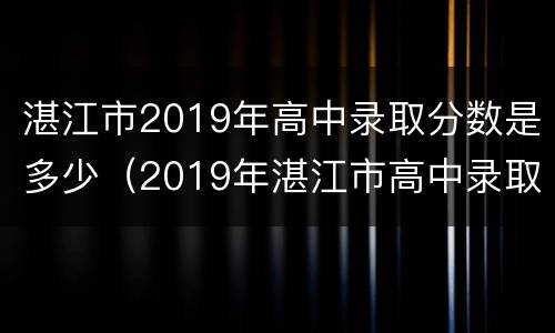 湛江市2019年高中录取分数是多少（2019年湛江市高中录取分数线）