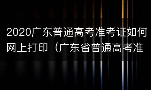 2020广东普通高考准考证如何网上打印（广东省普通高考准考证打印）