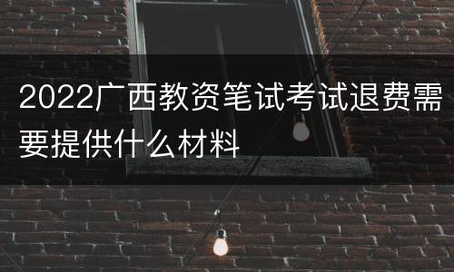 2022广西教资笔试考试退费需要提供什么材料