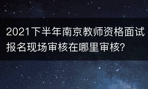 2021下半年南京教师资格面试报名现场审核在哪里审核？