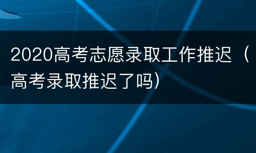 2020高考志愿录取工作推迟（高考录取推迟了吗）