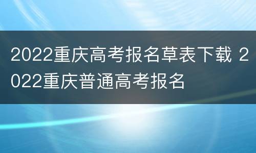 2022重庆高考报名草表下载 2022重庆普通高考报名