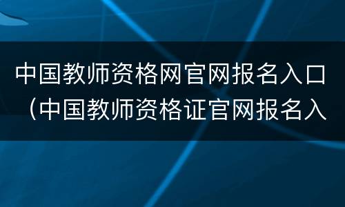 中国教师资格网官网报名入口（中国教师资格证官网报名入口）