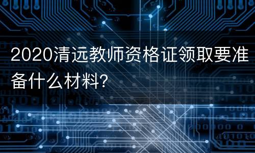 2020清远教师资格证领取要准备什么材料？