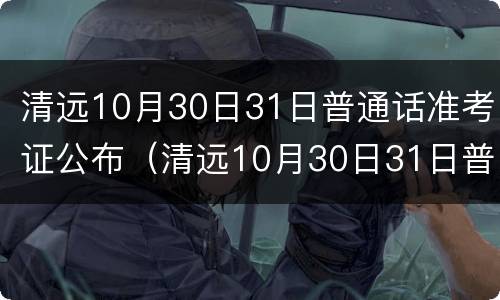 清远10月30日31日普通话准考证公布（清远10月30日31日普通话准考证公布了吗）