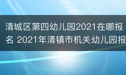 清城区第四幼儿园2021在哪报名 2021年清镇市机关幼儿园报名时间