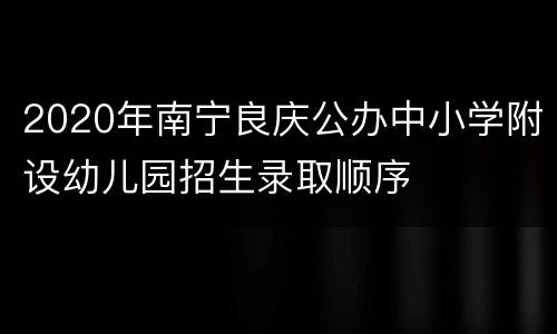 2020年南宁良庆公办中小学附设幼儿园招生录取顺序