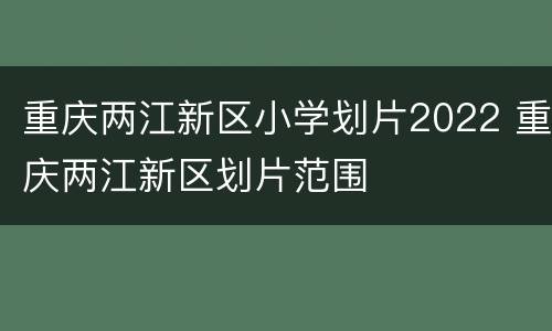 重庆两江新区小学划片2022 重庆两江新区划片范围