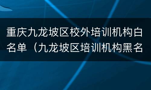重庆九龙坡区校外培训机构白名单（九龙坡区培训机构黑名单）