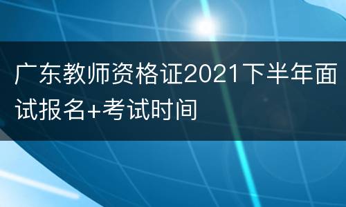 广东教师资格证2021下半年面试报名+考试时间