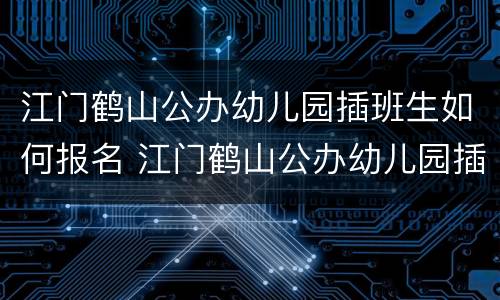 江门鹤山公办幼儿园插班生如何报名 江门鹤山公办幼儿园插班生如何报名考试
