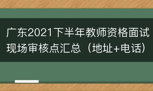 广东2021下半年教师资格面试现场审核点汇总（地址+电话）
