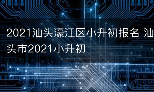 2021汕头濠江区小升初报名 汕头市2021小升初