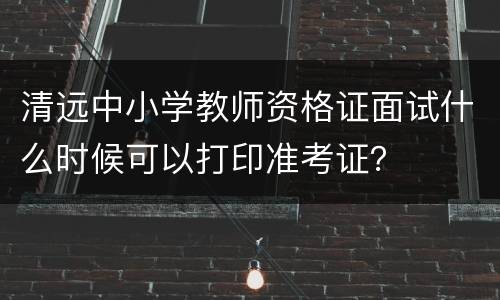 清远中小学教师资格证面试什么时候可以打印准考证？