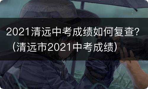 2021清远中考成绩如何复查？（清远市2021中考成绩）
