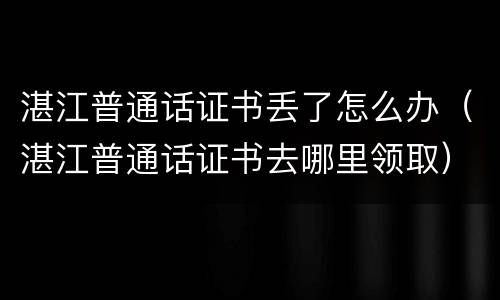 湛江普通话证书丢了怎么办（湛江普通话证书去哪里领取）