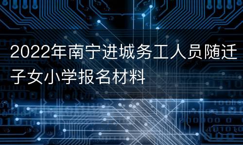 2022年南宁进城务工人员随迁子女小学报名材料