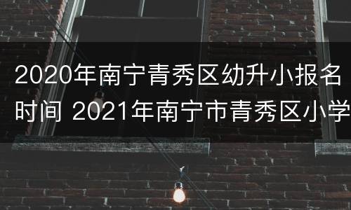 2020年南宁青秀区幼升小报名时间 2021年南宁市青秀区小学报名