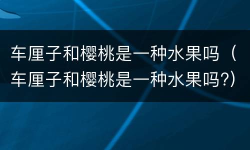 车厘子和樱桃是一种水果吗（车厘子和樱桃是一种水果吗?）