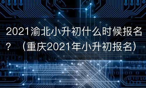 2021渝北小升初什么时候报名？（重庆2021年小升初报名）
