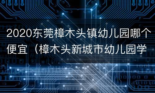 2020东莞樟木头镇幼儿园哪个便宜（樟木头新城市幼儿园学费多少）