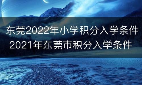 东莞2022年小学积分入学条件 2021年东莞市积分入学条件