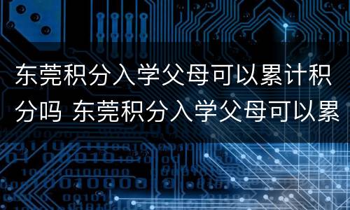 东莞积分入学父母可以累计积分吗 东莞积分入学父母可以累计积分吗初中