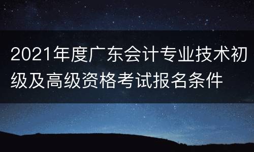 2021年度广东会计专业技术初级及高级资格考试报名条件